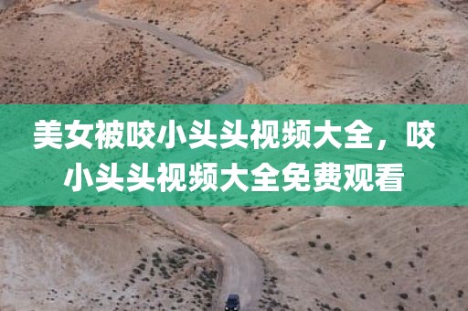 美女被咬小头头视频大全，咬小头头视频大全免费观看