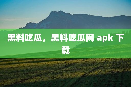 黑料吃瓜，黑料吃瓜网 apk 下载