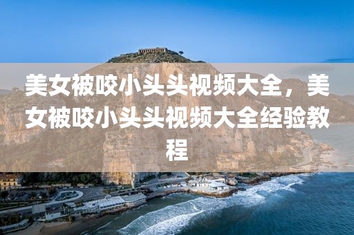 美女被咬小头头视频大全，美女被咬小头头视频大全经验教程