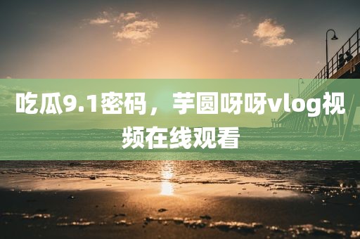 吃瓜9.1密码，芋圆呀呀vlog视频在线观看