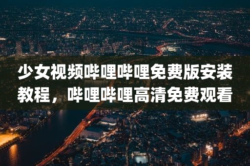 少女视频哔哩哔哩免费版安装教程，哔哩哔哩高清免费观看