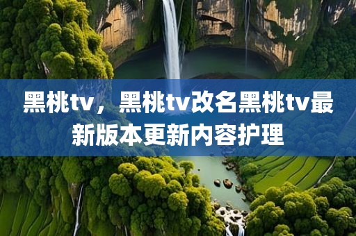 黑桃tv，黑桃tv改名黑桃tv最新版本更新内容护理