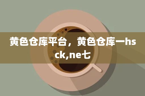 黄色仓库平台，黄色仓库一hsck,ne七