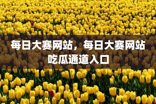每日大赛网站，每日大赛网站吃瓜通道入口