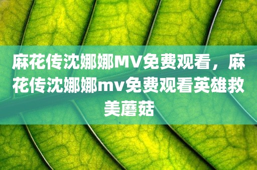 麻花传沈娜娜MV免费观看，麻花传沈娜娜mv免费观看英雄救美蘑菇