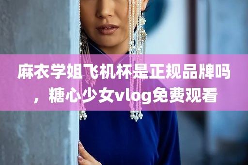 麻衣学姐飞机杯是正规品牌吗，糖心少女vlog免费观看