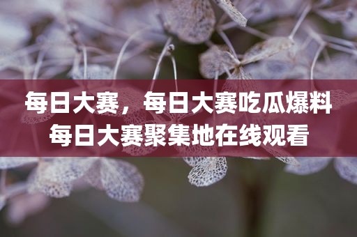 每日大赛，每日大赛吃瓜爆料每日大赛聚集地在线观看