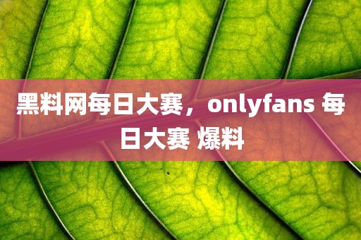 黑料网每日大赛，onlyfans 每日大赛 爆料