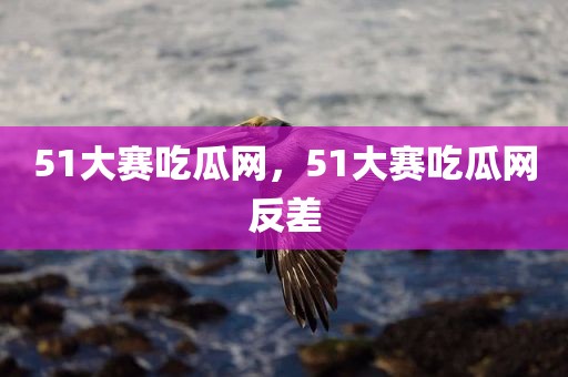 51大赛吃瓜网，51大赛吃瓜网反差