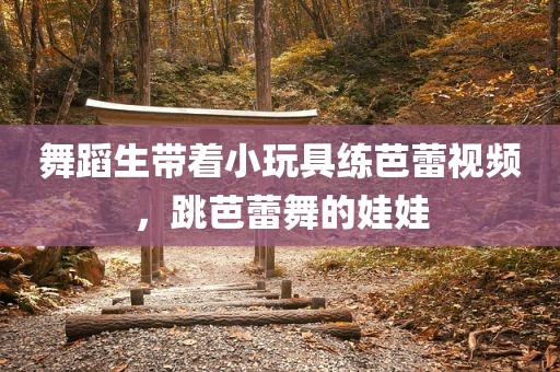 舞蹈生带着小玩具练芭蕾视频，跳芭蕾舞的娃娃
