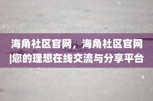 海角社区官网，海角社区官网|您的理想在线交流与分享平台