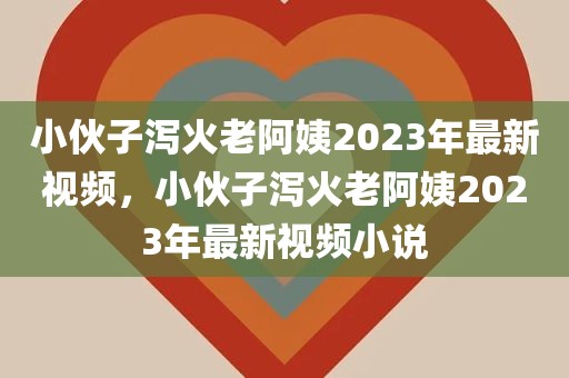 小伙子泻火老阿姨2023年最新视频，小伙子泻火老阿姨2023年最新视频小说