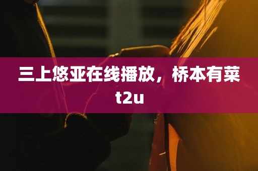 三上悠亚在线播放，桥本有菜t2u