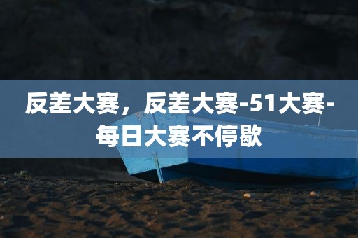 反差大赛，反差大赛-51大赛-每日大赛不停歇