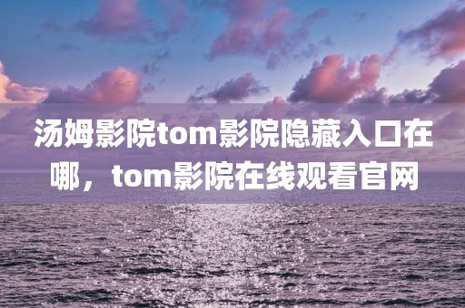 汤姆影院tom影院隐藏入口在哪，tom影院在线观看官网