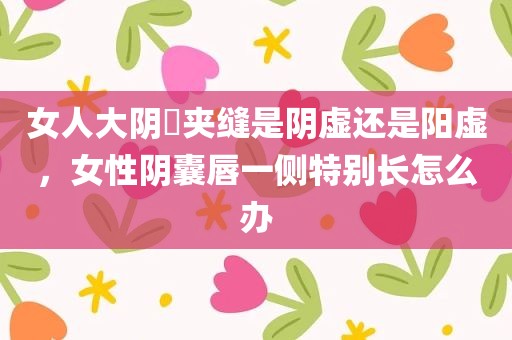 女人大阴脣夹缝是阴虚还是阳虚，女性阴囊唇一侧特别长怎么办