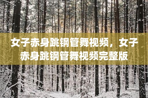 女子赤身跳钢管舞视频，女子赤身跳钢管舞视频完整版
