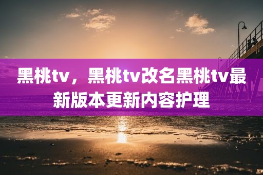 黑桃tv，黑桃tv改名黑桃tv最新版本更新内容护理