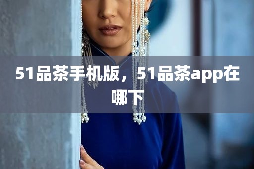 51品茶手机版，51品茶app在哪下