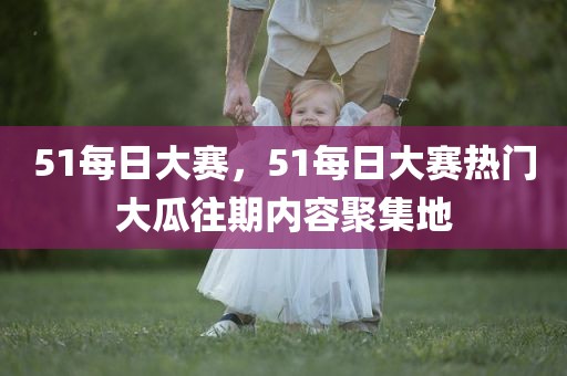 51每日大赛，51每日大赛热门大瓜往期内容聚集地