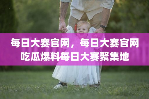 每日大赛官网，每日大赛官网吃瓜爆料每日大赛聚集地