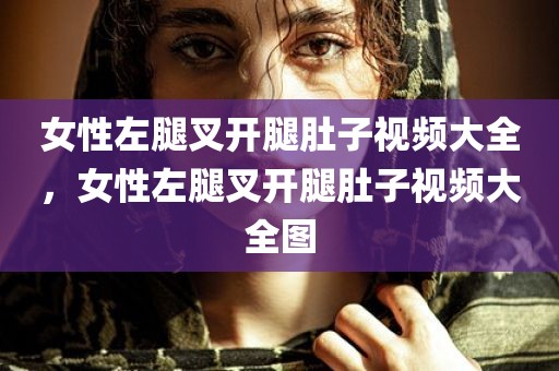 女性左腿叉开腿肚子视频大全，女性左腿叉开腿肚子视频大全图