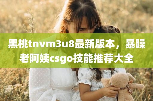 黑桃tnvm3u8最新版本，暴躁老阿姨csgo技能推荐大全