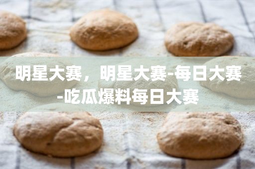 明星大赛，明星大赛-每日大赛-吃瓜爆料每日大赛