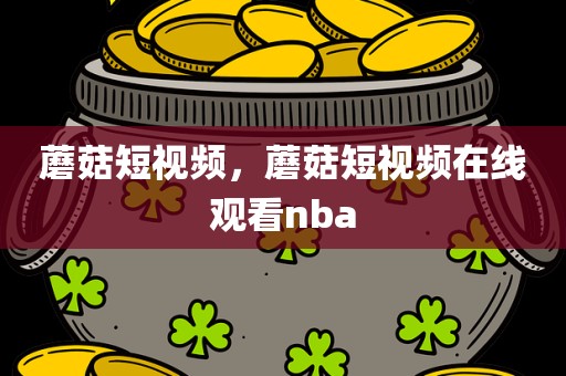 蘑菇短视频，蘑菇短视频在线观看nba