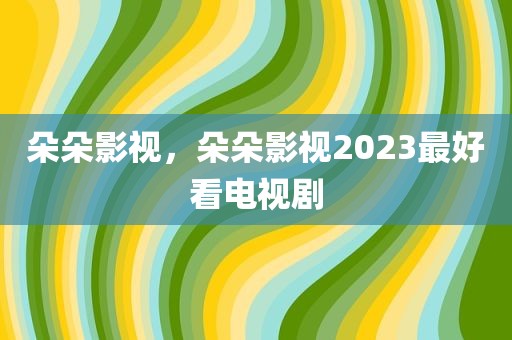 朵朵影视，朵朵影视2023最好看电视剧