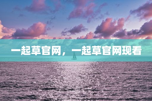 一起草官网，一起草官网现看