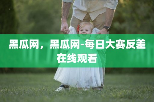 黑瓜网，黑瓜网-每日大赛反差在线观看