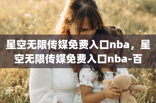 星空无限传媒免费入口nba，星空无限传媒免费入口nba-百