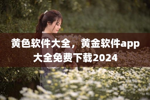 黄色软件大全，黄金软件app大全免费下载2024