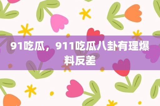 91吃瓜，911吃瓜八卦有理爆料反差