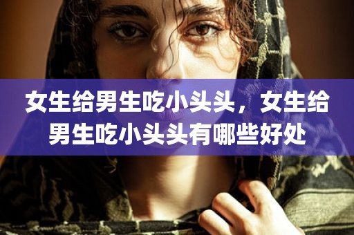 女生给男生吃小头头，女生给男生吃小头头有哪些好处