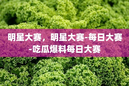 明星大赛，明星大赛-每日大赛-吃瓜爆料每日大赛