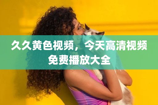 久久黄色视频，今天高清视频免费播放大全