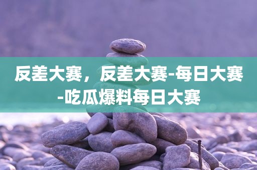 反差大赛，反差大赛-每日大赛-吃瓜爆料每日大赛