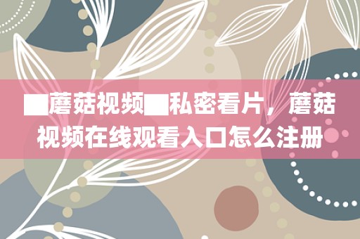 ▇蘑菇视频▇私密看片，蘑菇视频在线观看入口怎么注册