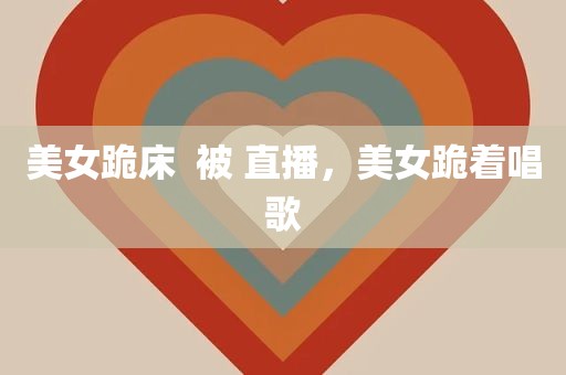 美女跪床  被 直播，美女跪着唱歌