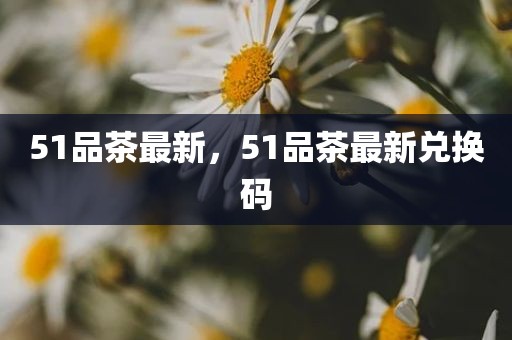 51品茶最新，51品茶最新兑换码