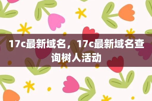 17c最新域名，17c最新域名查询树人活动