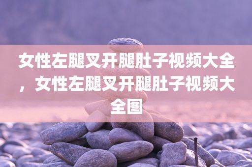 女性左腿叉开腿肚子视频大全，女性左腿叉开腿肚子视频大全图