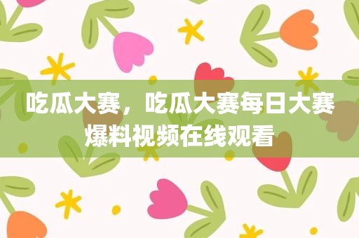 吃瓜大赛，吃瓜大赛每日大赛爆料视频在线观看