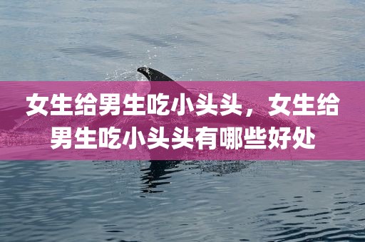 女生给男生吃小头头，女生给男生吃小头头有哪些好处