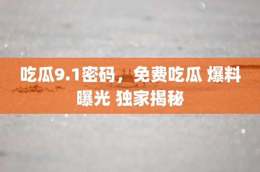 吃瓜9.1密码，免费吃瓜 爆料曝光 独家揭秘