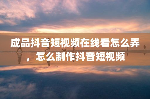 成品抖音短视频在线看怎么弄，怎么制作抖音短视频