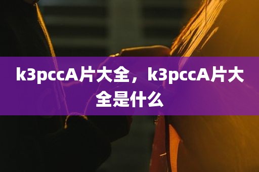 k3pccA片大全，k3pccA片大全是什么