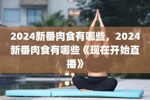 2024新番肉食有哪些，2024新番肉食有哪些《现在开始直播》